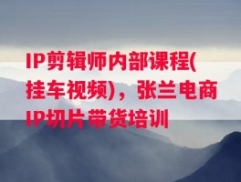 IP剪辑师内部课程(挂车视频)，张兰电商IP切片带货培训