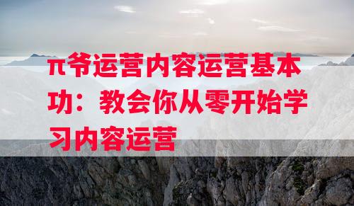 π爷运营内容运营基本功：教会你从零开始学习内容运营