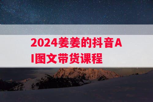 2024姜姜的抖音AI图文带货课程