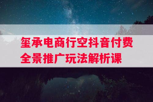 玺承电商行空抖音付费全景推广玩法解析课