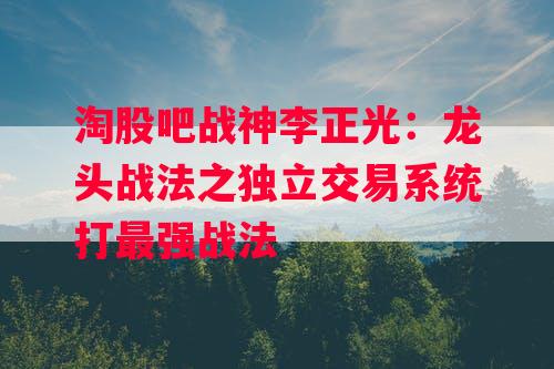 淘股吧战神李正光：龙头战法之独立交易系统打最强战法