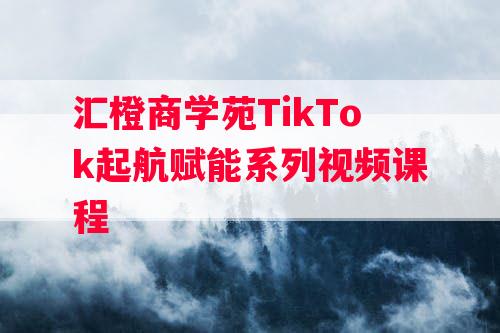 汇橙商学苑TikTok起航赋能系列视频课程