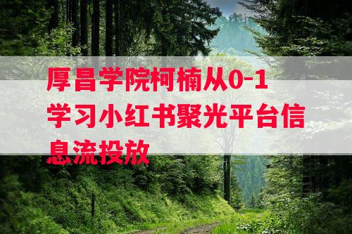 厚昌学院柯楠从0-1学习小红书聚光平台信息流投放