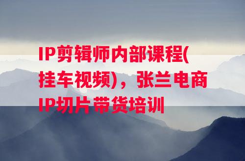 IP剪辑师内部课程(挂车视频)，张兰电商IP切片带货培训