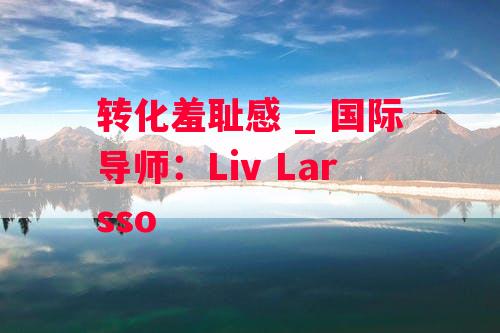 转化羞耻感 _ 国际导师：Liv Larsso